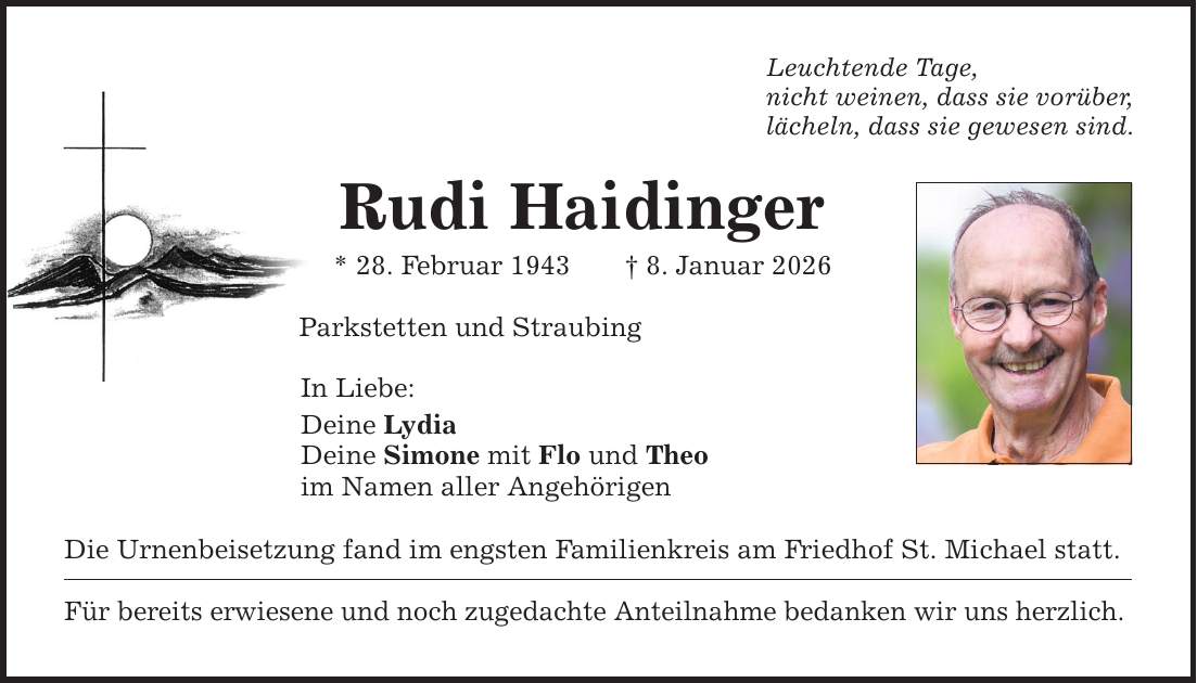 Leuchtende Tage, nicht weinen, dass sie vorüber, lächeln, dass sie gewesen sind. Rudi Haidinger * 28. Februar 1943 _ 8. Januar 2026 Parkstetten und Straubing In Liebe: Deine Lydia Deine Simone mit Flo und Theo im Namen aller Angehörigen Die Urnenbeisetzung fand im engsten Familienkreis am Friedhof St. Michael statt. Für bereits erwiesene und noch zugedachte Anteilnahme bedanken wir uns herzlich.