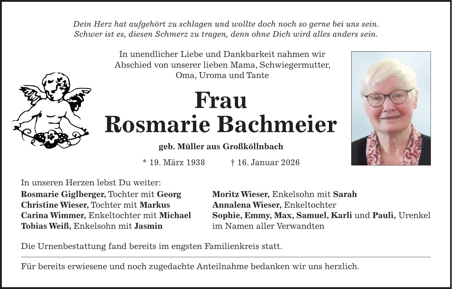 Dein Herz hat aufgehört zu schlagen und wollte doch noch so gerne bei uns sein. Schwer ist es, diesen Schmerz zu tragen, denn ohne Dich wird alles anders sein. In unendlicher Liebe und Dankbarkeit nahmen wir Abschied von unserer lieben Mama, Schwiegermutter, Oma, Uroma und Tante Frau Rosmarie Bachmeier geb. Müller aus Großköllnbach * 19. März 1938 + 16. Januar 2026 In unseren Herzen lebst Du weiter: Rosmarie Giglberger, Tochter mit Georg Moritz Wieser, Enkelsohn mit Sarah Christine Wieser, Tochter mit Markus Annalena Wieser, Enkeltochter Carina Wimmer, Enkeltochter mit Michael Sophie, Emmy, Max, Samuel, Karli und Pauli, Urenkel Tobias Weiß, Enkelsohn mit Jasmin im Namen aller Verwandten Die Urnenbestattung fand bereits im engsten Familienkreis statt. Für bereits erwiesene und noch zugedachte Anteilnahme bedanken wir uns herzlich.