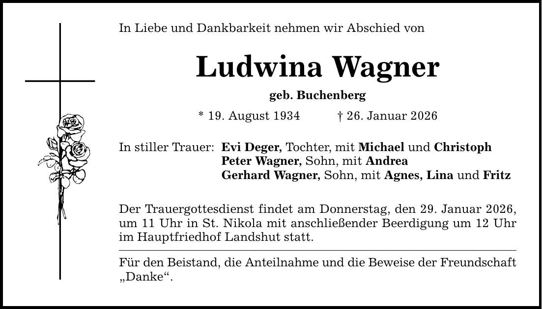 In Liebe und Dankbarkeit nehmen wir Abschied von Ludwina Wagner geb. Buchenberg * 19. August 1934 _ 26. Januar 2026 In stiller Trauer: Evi Deger, Tochter, mit Michael und Christoph Peter Wagner, Sohn, mit Andrea Gerhard Wagner, Sohn, mit Agnes, Lina und Fritz Der Trauergottesdienst findet am Donnerstag, den 29. Januar 2026, um 11 Uhr in St. Nikola mit anschließender Beerdigung um 12 Uhr im Hauptfriedhof Landshut statt. Für den Beistand, die Anteilnahme und die Beweise der Freundschaft 