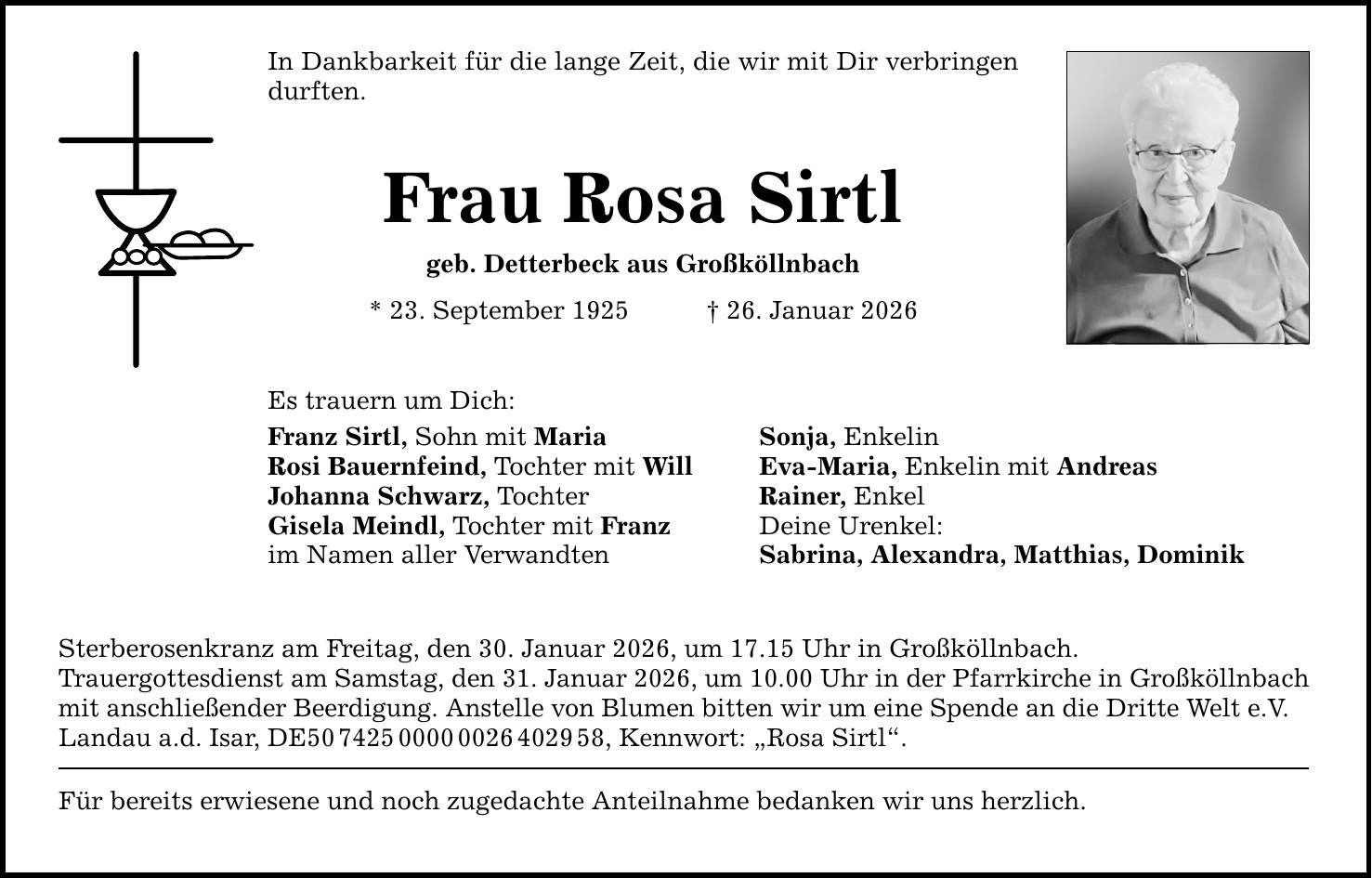 In Dankbarkeit für die lange Zeit, die wir mit Dir verbringen durften.Frau Rosa Sirtlgeb. Detterbeck aus Großköllnbach* 23. September 1925 _ 26. Januar 2026Es trauern um Dich:Franz Sirtl, Sohn mit Maria Sonja, EnkelinRosi Bauernfeind, Tochter mit Will Eva-Maria, Enkelin mit Andreas Johanna Schwarz, Tochter Rainer, Enkel Gisela Meindl, Tochter mit Franz Deine Urenkel:im Namen aller Verwandten Sabrina, Alexandra, Matthias, DominikSterberosenkranz am Freitag, den 30. Januar 2026, um 17.15 Uhr in Großköllnbach.Trauergottesdienst am Samstag, den 31. Januar 2026, um 10.00 Uhr in der Pfarrkirche in Großköllnbachmit anschließender Beerdigung. Anstelle von Blumen bitten wir um eine Spende an die Dritte Welt e.V. Landau a.d. Isar, DE***, Kennwort: 