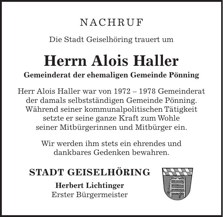 NACHRUF Die Stadt Geiselhöring trauert um Herrn Alois Haller Gemeinderat der ehemaligen Gemeinde Pönning Herr Alois Haller war von *** Gemeinderat der damals selbstständigen Gemeinde Pönning. Während seiner kommunalpolitischen Tätigkeit setzte er seine ganze Kraft zum Wohle seiner Mitbürgerinnen und Mitbürger ein. Wir werden ihm stets ein ehrendes und dankbares Gedenken bewahren. STADT GEISELHÖRING Herbert Lichtinger Erster Bürgermeister