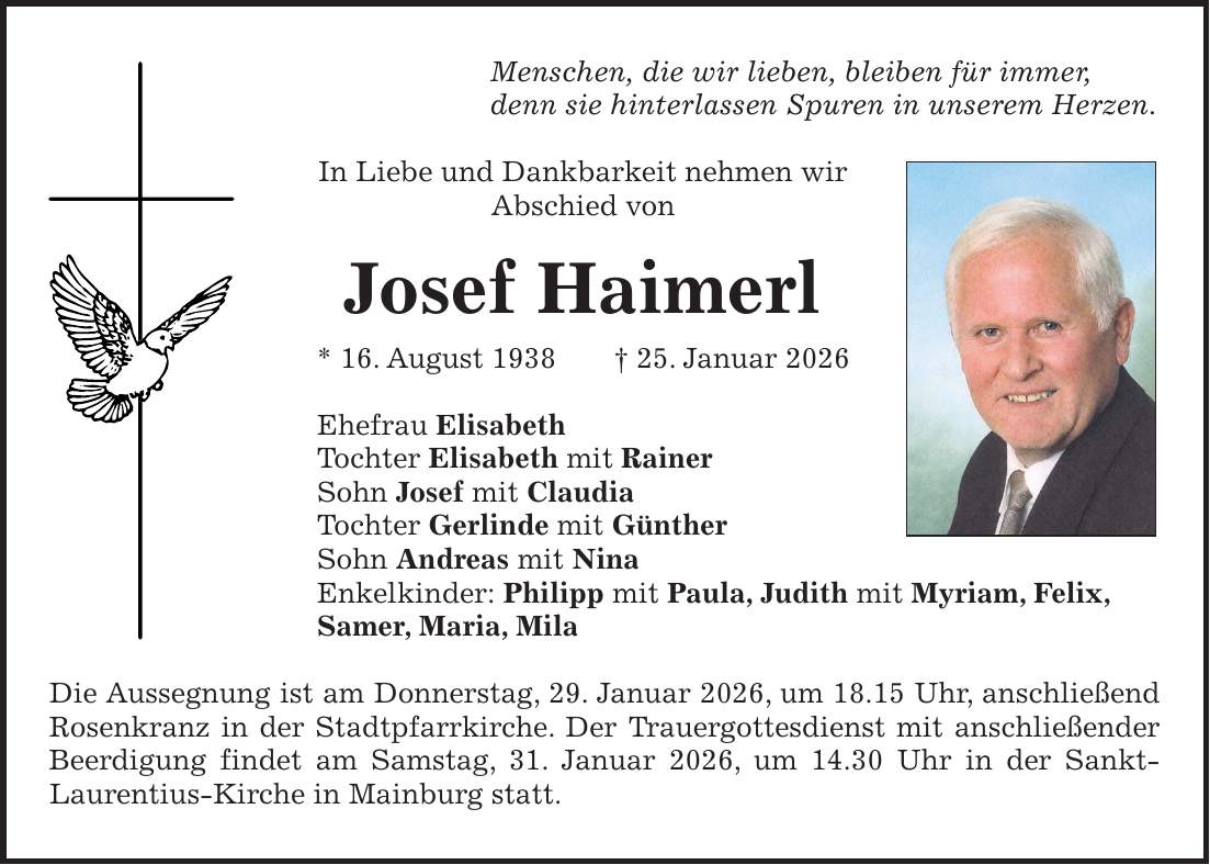 Menschen, die wir lieben, bleiben für immer, denn sie hinterlassen Spuren in unserem Herzen. In Liebe und Dankbarkeit nehmen wir Abschied von Josef Haimerl * 16. August 1938 + 25. Januar 2026 Ehefrau Elisabeth Tochter Elisabeth mit Rainer Sohn Josef mit Claudia Tochter Gerlinde mit Günther Sohn Andreas mit Nina Enkelkinder: Philipp mit Paula, Judith mit Myriam, Felix, Samer, Maria, Mila Die Aussegnung ist am Donnerstag, 29. Januar 2026, um 18.15 Uhr, anschließend Rosenkranz in der Stadtpfarrkirche. Der Trauergottesdienst mit anschließender Beerdigung findet am Samstag, 31. Januar 2026, um 14.30 Uhr in der Sankt- Laurentius-Kirche in Mainburg statt.