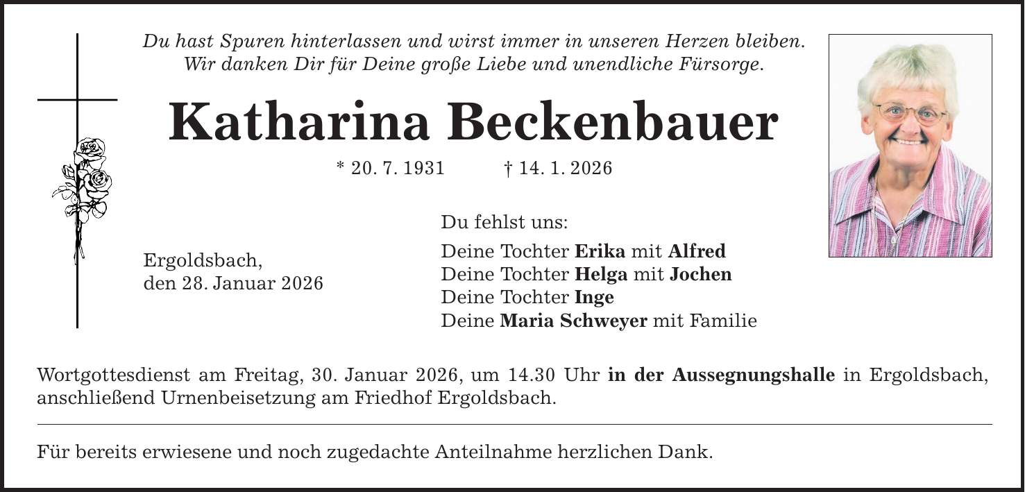 Du hast Spuren hinterlassen und wirst immer in unseren Herzen bleiben. Wir danken Dir für Deine große Liebe und unendliche Fürsorge. Katharina Beckenbauer * 20. 7. 1931 + 14. 1. 2026 Du fehlst uns: Deine Tochter Erika mit Alfred Deine Tochter Helga mit Jochen Deine Tochter Inge Deine Maria Schweyer mit Familie Wortgottesdienst am Freitag, 30. Januar 2026, um 14.30 Uhr in der Aussegnungshalle in Ergoldsbach, anschließend Urnenbeisetzung am Friedhof Ergoldsbach. Für bereits erwiesene und noch zugedachte Anteilnahme herzlichen Dank.Ergoldsbach, den 28. Januar 2026