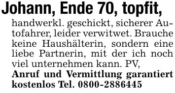 Johann, Ende 70, topfit, handwerkl. geschickt, sicherer Autofahrer, leider verwitwet. Brauche keine Haushälterin, sondern eine liebe Partnerin, mit der ich noch viel unternehmen kann. PV,Anruf und Vermittlung garantiert kostenlos Tel. ***
