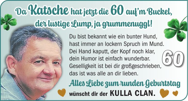 Du bist bekannt wie ein bunter Hund, hast immer an lockern Spruch im Mund. Dei Hand kaputt, der Kopf noch klar, dein Humor ist einfach wunderbar. Geselligkeit ist bei dir großgeschrieben, das ist was alle an dir lieben. Alles Liebe zum runden Geburtstag wünscht dir der Kulla Clan.Da Katsche hat jetzt die 60 auf'm Buckel, der lustige Lump, ja grummenuggl!60