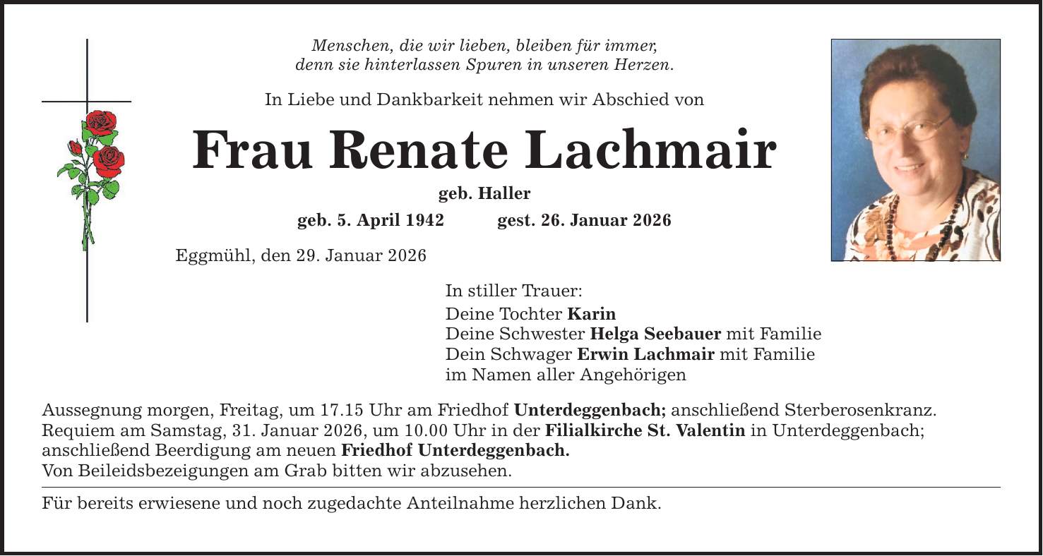 Menschen, die wir lieben, bleiben für immer, denn sie hinterlassen Spuren in unseren Herzen. In Liebe und Dankbarkeit nehmen wir Abschied von Frau Renate Lachmair geb. Haller geb. 5. April 1942 gest. 26. Januar 2026 Eggmühl, den 29. Januar 2026 In stiller Trauer: Deine Tochter Karin Deine Schwester Helga Seebauer mit Familie Dein Schwager Erwin Lachmair mit Familie im Namen aller Angehörigen Aussegnung morgen, Freitag, um 17.15 Uhr am Friedhof Unterdeggenbach; anschließend Sterberosenkranz. Requiem am Samstag, 31. Januar 2026, um 10.00 Uhr in der Filialkirche St. Valentin in Unterdeggenbach; anschließend Beerdigung am neuen Friedhof Unterdeggenbach. Von Beileidsbezeigungen am Grab bitten wir abzusehen. Für bereits erwiesene und noch zugedachte Anteilnahme herzlichen Dank.