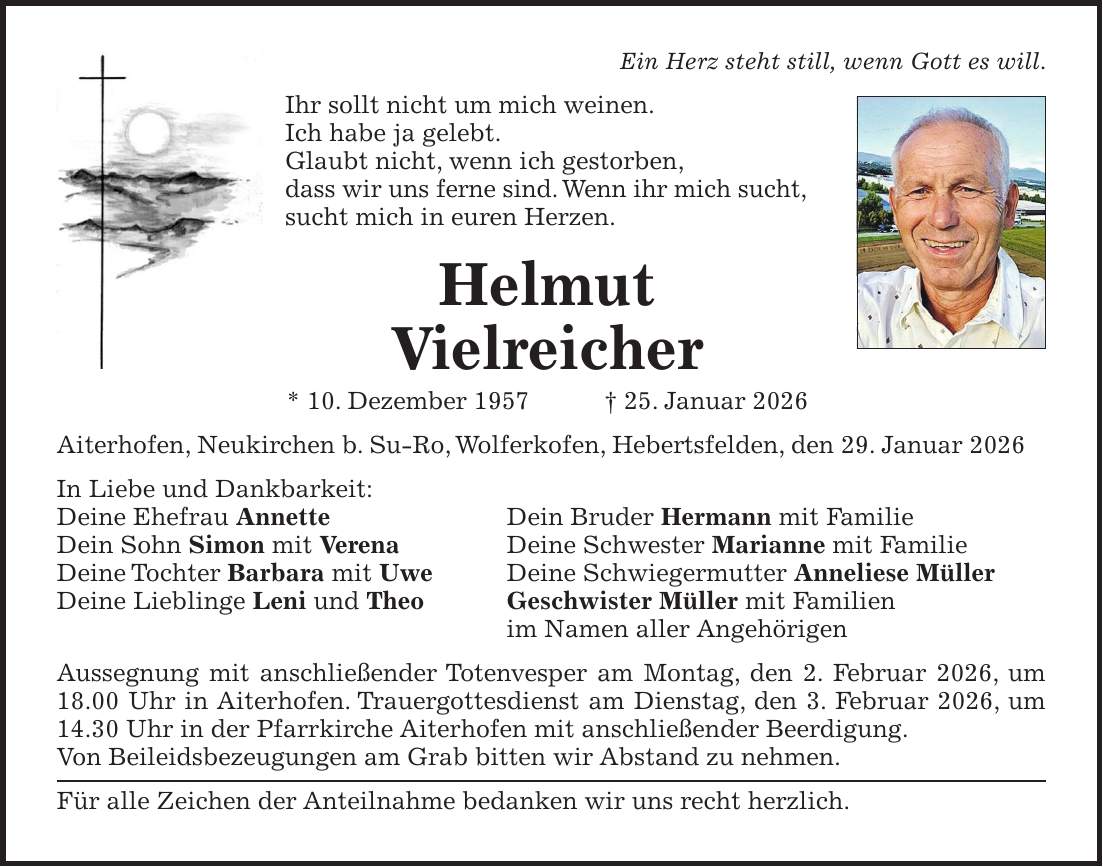 Ein Herz steht still, wenn Gott es will. Ihr sollt nicht um mich weinen. Ich habe ja gelebt. Glaubt nicht, wenn ich gestorben, dass wir uns ferne sind. Wenn ihr mich sucht, sucht mich in euren Herzen. Helmut Vielreicher * 10. Dezember 1957 + 25. Januar 2026 Aiterhofen, Neukirchen b. Su-Ro, Wolferkofen, Hebertsfelden, den 29. Januar 2026 In Liebe und Dankbarkeit: Deine Ehefrau Annette Dein Bruder Hermann mit Familie Dein Sohn Simon mit Verena Deine Schwester Marianne mit Familie Deine Tochter Barbara mit Uwe Deine Schwiegermutter Anneliese Müller Deine Lieblinge Leni und Theo Geschwister Müller mit Familien im Namen aller Angehörigen Aussegnung mit anschließender Totenvesper am Montag, den 2. Februar 2026, um 18.00 Uhr in Aiterhofen. Trauergottesdienst am Dienstag, den 3. Februar 2026, um 14.30 Uhr in der Pfarrkirche Aiterhofen mit anschließender Beerdigung. Von Beileidsbezeugungen am Grab bitten wir Abstand zu nehmen. Für alle Zeichen der Anteilnahme bedanken wir uns recht herzlich.