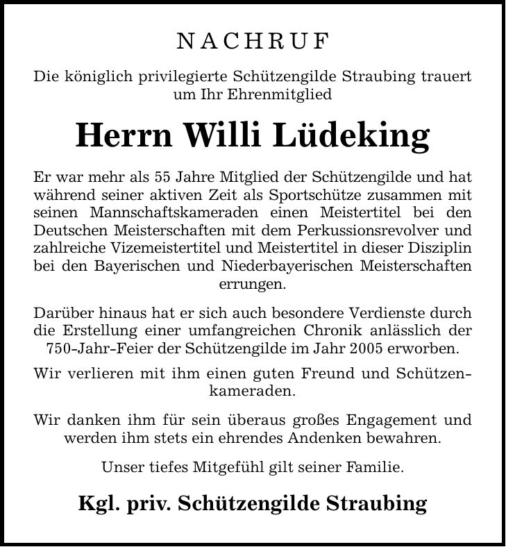 NACHRUF Die königlich privilegierte Schützengilde Straubing trauert um Ihr Ehrenmitglied Herrn Willi Lüdeking Er war mehr als 55 Jahre Mitglied der Schützengilde und hat während seiner aktiven Zeit als Sportschütze zusammen mit seinen Mannschaftskameraden einen Meistertitel bei den Deutschen Meisterschaften mit dem Perkussionsrevolver und zahlreiche Vizemeistertitel und Meistertitel in dieser Disziplin bei den Bayerischen und Niederbayerischen Meisterschaften errungen. Darüber hinaus hat er sich auch besondere Verdienste durch die Erstellung einer umfangreichen Chronik anlässlich der 750-Jahr-Feier der Schützengilde im Jahr 2005 erworben. Wir verlieren mit ihm einen guten Freund und Schützenkameraden. Wir danken ihm für sein überaus großes Engagement und werden ihm stets ein ehrendes Andenken bewahren. Unser tiefes Mitgefühl gilt seiner Familie. Kgl. priv. Schützengilde Straubing