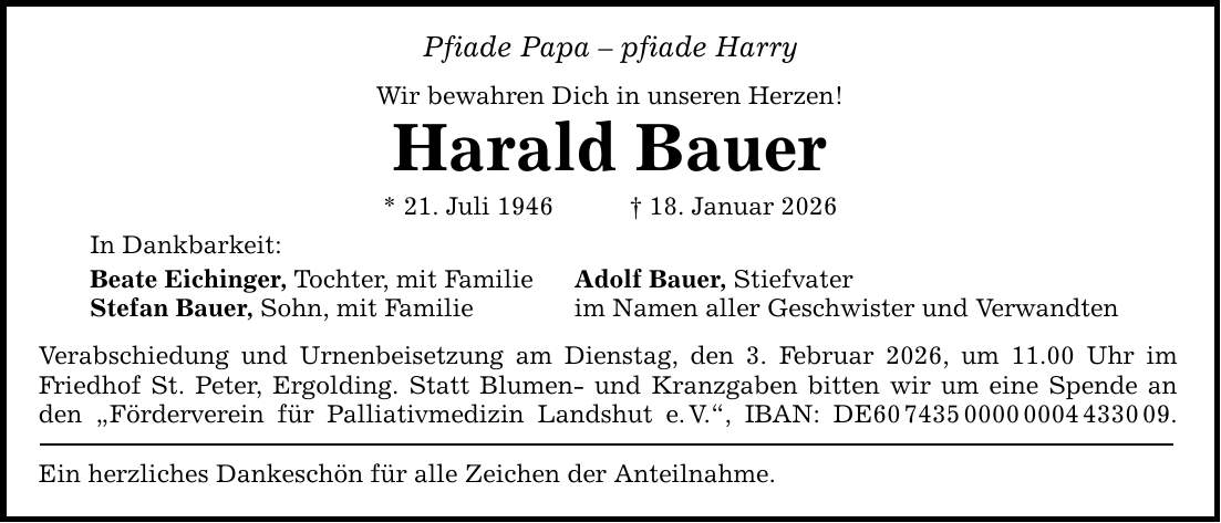 Pfiade Papa - pfiade Harry Wir bewahren Dich in unseren Herzen! Harald Bauer * 21. Juli 1946 _ 18. Januar 2026 In Dankbarkeit: Beate Eichinger, Tochter, mit Familie Stefan Bauer, Sohn, mit Familie Adolf Bauer, Stiefvater im Namen aller Geschwister und Verwandten Verabschiedung und Urnenbeisetzung am Dienstag, den 3. Februar 2026, um 11.00 Uhr im Friedhof St. Peter, Ergolding. Statt Blumen- und Kranzgaben bitten wir um eine Spende an den 