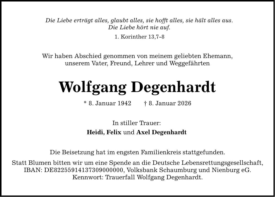 Die Liebe erträgt alles, glaubt alles, sie hofft alles, sie hält alles aus. Die Liebe hört nie auf. 1. Korinther 13,7-8 Wir haben Abschied genommen von meinem geliebten Ehemann, unserem Vater, Freund, Lehrer und Weggefährten Wolfgang Degenhardt * 8. Januar 1942 _ 8. Januar 2026 In stiller Trauer: Heidi, Felix und Axel Degenhardt Die Beisetzung hat im engsten Familienkreis stattgefunden. Statt Blumen bitten wir um eine Spende an die Deutsche Lebensrettungsgesellschaft, IBAN: DE***, Volksbank Schaumburg und Nienburg eG. Kennwort: Trauerfall Wolfgang Degenhardt.
