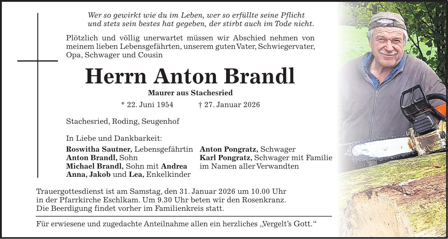 Wer so gewirkt wie du im Leben, wer so erfüllte seine Pflicht und stets sein bestes hat gegeben, der stirbt auch im Tode nicht. Plötzlich und völlig unerwartet müssen wir Abschied nehmen von meinem lieben Lebensgefährten, unserem guten Vater, Schwiegervater, Opa, Schwager und Cousin Herrn Anton Brandl Maurer aus Stachesried * 22. Juni 1954 + 27. Januar 2026 Stachesried, Roding, Seugenhof In Liebe und Dankbarkeit: Roswitha Sautner, Lebensgefährtin Anton Pongratz, Schwager Anton Brandl, Sohn Karl Pongratz, Schwager mit Familie Michael Brandl, Sohn mit Andrea im Namen aller Verwandten Anna, Jakob und Lea, Enkelkinder Trauergottesdienst ist am Samstag, den 31. Januar 2026 um 10.00 Uhr in der Pfarrkirche Eschlkam. Um 9.30 Uhr beten wir den Rosenkranz. Die Beerdigung findet vorher im Familienkreis statt. Für erwiesene und zugedachte Anteilnahme allen ein herzliches ,,Vergelt's Gott.'