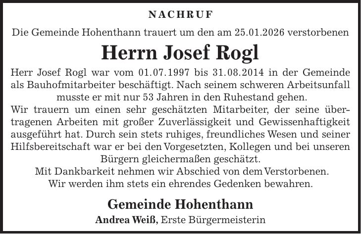 Nachruf Die Gemeinde Hohenthann trauert um den am 25.01.2026 verstorbenen Herrn Josef Rogl Herr Josef Rogl war vom 01. 07. 1997 bis 31. 08. 2014 in der Gemeinde als Bauhofmitarbeiter beschäftigt. Nach seinem schweren Arbeitsunfall musste er mit nur 53 Jahren in den Ruhestand gehen. Wir trauern um einen sehr geschätzten Mitarbeiter, der seine übertragenen Arbeiten mit großer Zuverlässigkeit und Gewissenhaftigkeit ausgeführt hat. Durch sein stets ruhiges, freundliches Wesen und seiner Hilfsbereitschaft war er bei den Vorgesetzten, Kollegen und bei unseren Bürgern gleichermaßen geschätzt. Mit Dankbarkeit nehmen wir Abschied von dem Verstorbenen. Wir werden ihm stets ein ehrendes Gedenken bewahren. Gemeinde Hohenthann Andrea Weiß, Erste Bürgermeisterin