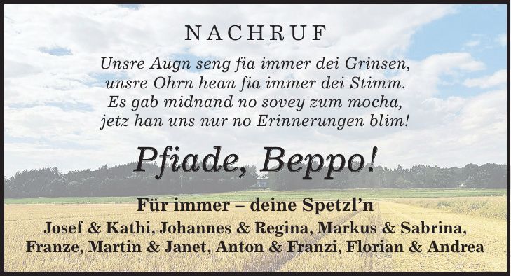 NACHRUF Unsre Augn seng fia immer dei Grinsen, unsre Ohrn hean fia immer dei Stimm. Es gab midnand no sovey zum mocha, jetz han uns nur no Erinnerungen blim! Pfiade, Beppo! Für immer - deine Spetzl'n Josef & Kathi, Johannes & Regina, Markus & Sabrina, Franze, Martin & Janet, Anton & Franzi, Florian & Andrea