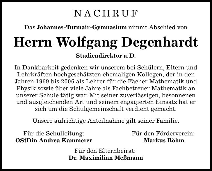NACHRUF Das Johannes-Turmair-Gymnasium nimmt Abschied von Herrn Wolfgang Degenhardt Studiendirektor a. D. In Dankbarkeit gedenken wir unserem bei Schülern, Eltern und Lehrkräften hochgeschätzten ehemaligen Kollegen, der in den Jahren 1969 bis 2006 als Lehrer für die Fächer Mathematik und Physik sowie über viele Jahre als Fachbetreuer Mathematik an unserer Schule tätig war. Mit seiner zuverlässigen, besonnenen und ausgleichenden Art und seinem engagierten Einsatz hat er sich um die Schulgemeinschaft verdient gemacht. Unsere aufrichtige Anteilnahme gilt seiner Familie. Für die Schulleitung: OStDin Andrea Kammerer Für den Elternbeirat: Dr. Maximilian Meßmann Für den Förderverein: Markus Böhm