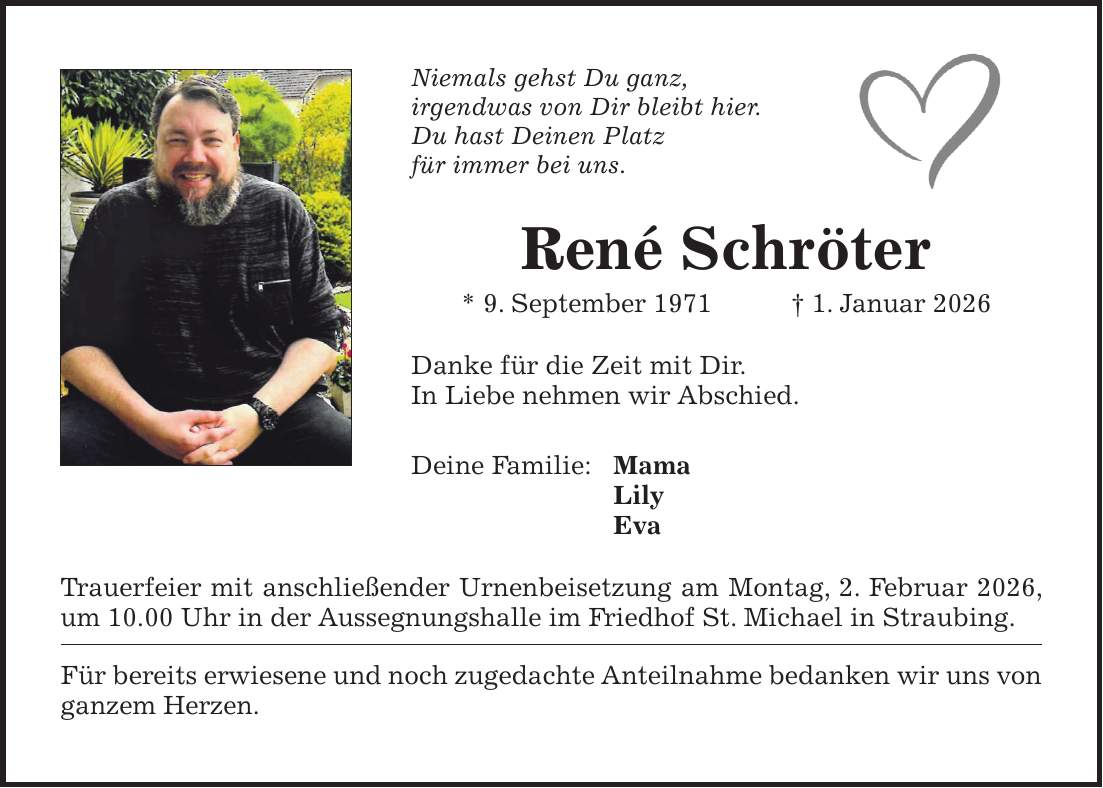 Niemals gehst Du ganz, irgendwas von Dir bleibt hier. Du hast Deinen Platz für immer bei uns. René Schröter * 9. September 1971 + 1. Januar 2026 Danke für die Zeit mit Dir. In Liebe nehmen wir Abschied. Deine Familie: Mama Lily Eva Trauerfeier mit anschließender Urnenbeisetzung am Montag, 2. Februar 2026, um 10.00 Uhr in der Aussegnungshalle im Friedhof St. Michael in Straubing. Für bereits erwiesene und noch zugedachte Anteilnahme bedanken wir uns von ganzem Herzen.