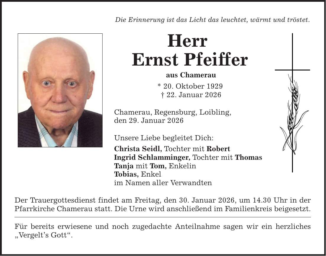 Die Erinnerung ist das Licht das leuchtet, wärmt und tröstet. Herr Ernst Pfeiffer aus Chamerau * 20. Oktober 1929 _ 22. Januar 2026 Chamerau, Regensburg, Loibling, den 29. Januar 2026 Unsere Liebe begleitet Dich: Christa Seidl, Tochter mit Robert Ingrid Schlamminger, Tochter mit Thomas Tanja mit Tom, Enkelin Tobias, Enkel im Namen aller Verwandten Der Trauergottesdienst findet am Freitag, den 30. Januar 2026, um 14.30 Uhr in der Pfarrkirche Chamerau statt. Die Urne wird anschließend im Familienkreis beigesetzt. Für bereits erwiesene und noch zugedachte Anteilnahme sagen wir ein herzliches 
