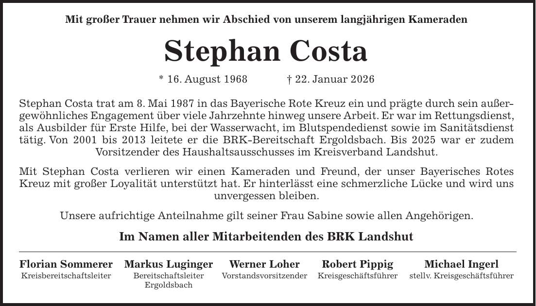  Mit großer Trauer nehmen wir Abschied von unserem langjährigen Kameraden Stephan Costa * 16. August 1968 + 22. Januar 2026 Stephan Costa trat am 8. Mai 1987 in das Bayerische Rote Kreuz ein und prägte durch sein außergewöhnliches Engagement über viele Jahrzehnte hinweg unsere Arbeit. Er war im Rettungsdienst, als Ausbilder für Erste Hilfe, bei der Wasserwacht, im Blutspendedienst sowie im Sanitätsdienst tätig. Von 2001 bis 2013 leitete er die BRK-Bereitschaft Ergoldsbach. Bis 2025 war er zudem Vorsitzender des Haushaltsausschusses im Kreisverband Landshut. Mit Stephan Costa verlieren wir einen Kameraden und Freund, der unser Bayerisches Rotes Kreuz mit großer Loyalität unterstützt hat. Er hinterlässt eine schmerzliche Lücke und wird uns unvergessen bleiben. Unsere aufrichtige Anteilnahme gilt seiner Frau Sabine sowie allen Angehörigen. Im Namen aller Mitarbeitenden des BRK Landshut Florian Sommerer Markus Luginger Werner Loher Robert Pippig Michael Ingerl Kreisbereitschaftsleiter Bereitschaftsleiter Vorstandsvorsitzender Kreisgeschäftsführer stellv. Kreisgeschäftsführer Ergoldsbach