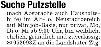 Suche Putzstelle(nach Absprache auch Haushaltshilfe) im Alt- o. Neustadtbereich auf Minijob-Basis, nur privat, Mo, Di o. Mi ab 9:30 Uhr, bin weiblich, ehrlich, gründlich und zuverlässig;_ ***Z an die Landshuter Ztg.