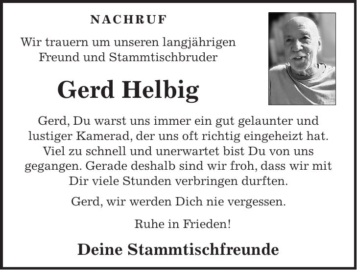 Nachruf Wir trauern um unseren langjährigen Freund und Stammtischbruder Gerd Helbig Gerd, Du warst uns immer ein gut gelaunter und lustiger Kamerad, der uns oft richtig eingeheizt hat. Viel zu schnell und unerwartet bist Du von uns gegangen. Gerade deshalb sind wir froh, dass wir mit Dir viele Stunden verbringen durften. Gerd, wir werden Dich nie vergessen. Ruhe in Frieden! Deine Stammtischfreunde