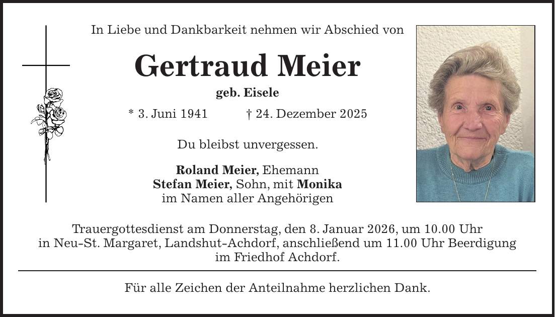 In Liebe und Dankbarkeit nehmen wir Abschied von Gertraud Meier geb. Eisele * 3. Juni 1941 + 24. Dezember 2025 Du bleibst unvergessen. Roland Meier, Ehemann Stefan Meier, Sohn, mit Monika im Namen aller Angehörigen Trauergottesdienst am Donnerstag, den 8. Januar 2026, um 10.00 Uhr in Neu-St. Margaret, Landshut-Achdorf, anschließend um 11.00 Uhr Beerdigung im Friedhof Achdorf. Für alle Zeichen der Anteilnahme herzlichen Dank.