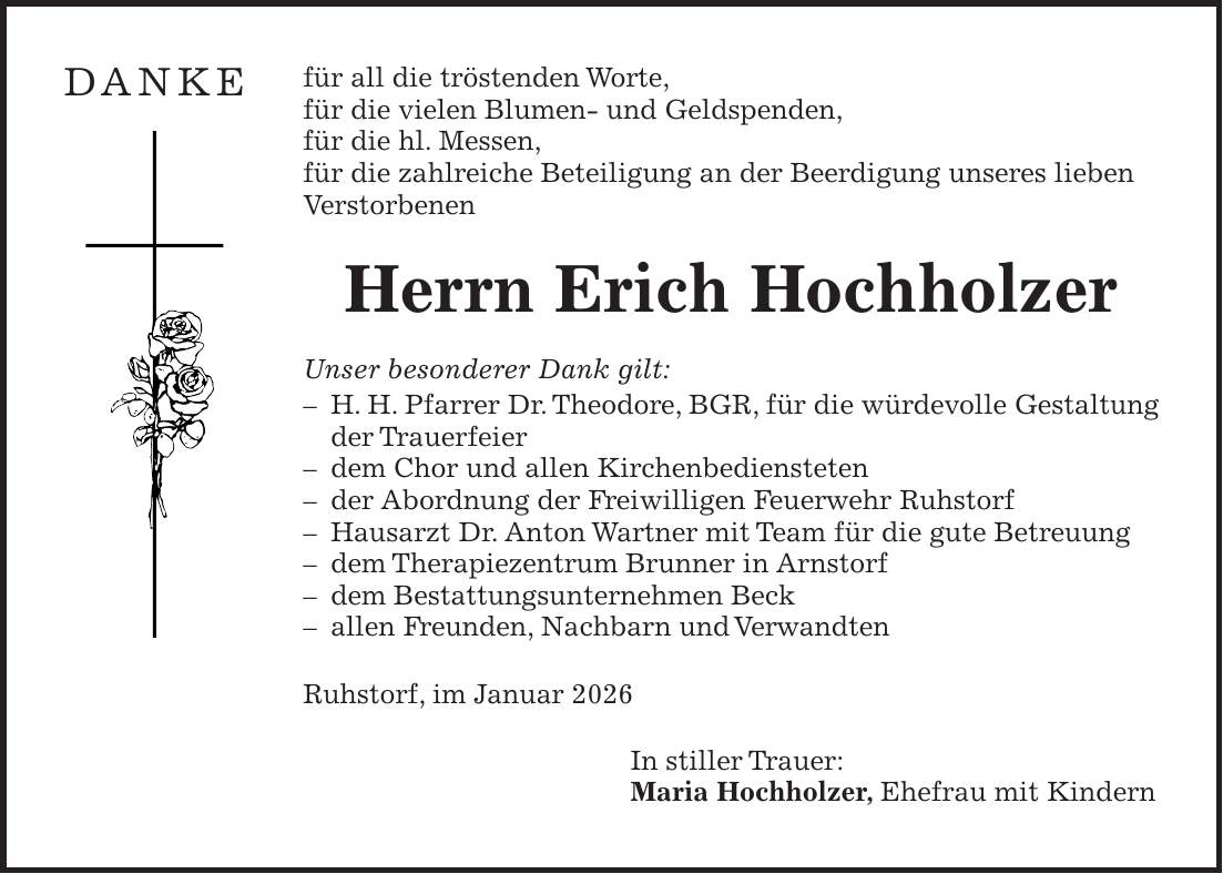 für all die tröstenden Worte, für die vielen Blumen- und Geldspenden, für die hl. Messen, für die zahlreiche Beteiligung an der Beerdigung unseres lieben Verstorbenen Herrn Erich Hochholzer Unser besonderer Dank gilt: - H. H. Pfarrer Dr. Theodore, BGR, für die würdevolle Gestaltung der Trauerfeier - dem Chor und allen Kirchenbediensteten - der Abordnung der Freiwilligen Feuerwehr Ruhstorf - Hausarzt Dr. Anton Wartner mit Team für die gute Betreuung - dem Therapiezentrum Brunner in Arnstorf - dem Bestattungsunternehmen Beck - allen Freunden, Nachbarn und Verwandten Ruhstorf, im Januar 2026 In stiller Trauer: Maria Hochholzer, Ehefrau mit KindernDANKE