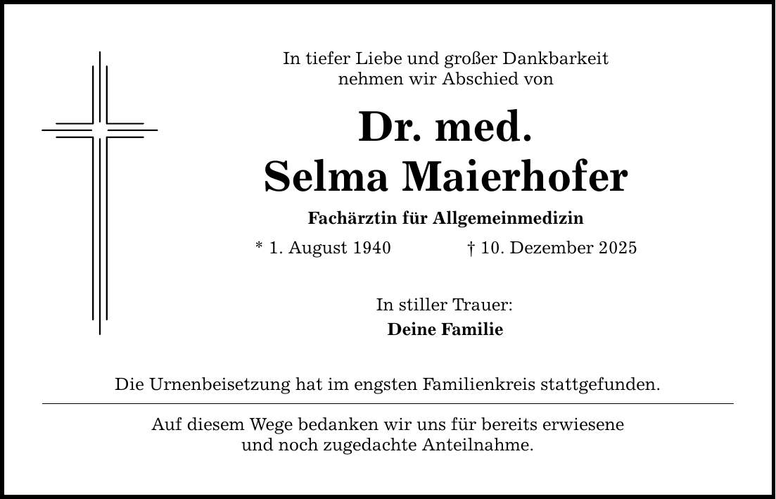In tiefer Liebe und großer Dankbarkeit nehmen wir Abschied von Dr. med. Selma Maierhofer Fachärztin für Allgemeinmedizin * 1. August 1940 _ 10. Dezember 2025 In stiller Trauer: Deine Familie Die Urnenbeisetzung hat im engsten Familienkreis stattgefunden. Auf diesem Wege bedanken wir uns für bereits erwiesene und noch zugedachte Anteilnahme.