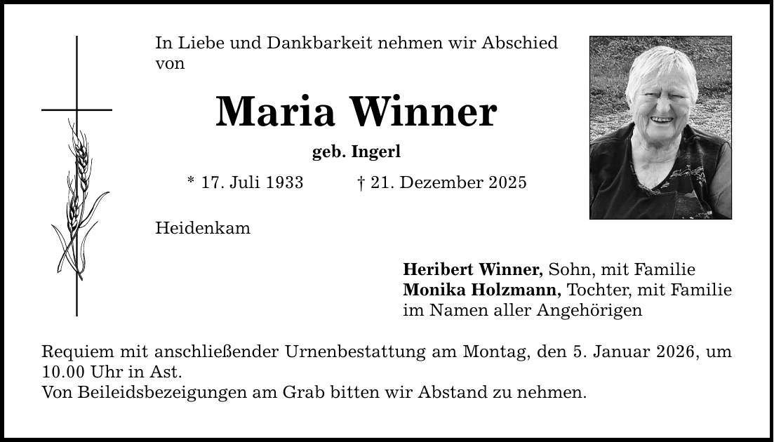 In Liebe und Dankbarkeit nehmen wir Abschied von Maria Winner geb. Ingerl * 17. Juli 1933 _ 21. Dezember 2025 Heidenkam Requiem mit anschließender Urnenbestattung am Montag, den 5. Januar 2026, um 10.00 Uhr in Ast. Von Beileidsbezeigungen am Grab bitten wir Abstand zu nehmen. Heribert Winner, Sohn, mit Familie Monika Holzmann, Tochter, mit Familie im Namen aller Angehörigen
