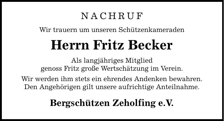 NACHRUF Wir trauern um unseren Schützenkameraden Herrn Fritz Becker Als langjähriges Mitglied genoss Fritz große Wertschätzung im Verein. Wir werden ihm stets ein ehrendes Andenken bewahren. Den Angehörigen gilt unsere aufrichtige Anteilnahme. Bergschützen Zeholfing e.V.