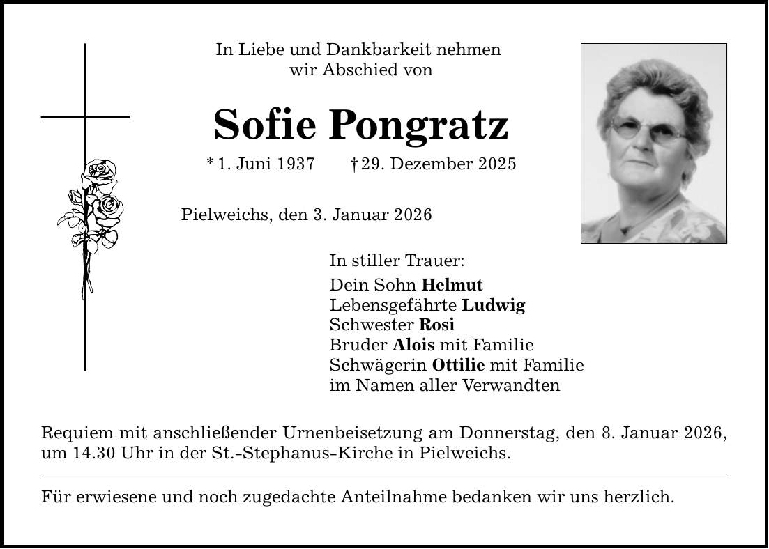 In Liebe und Dankbarkeit nehmen wir Abschied vonSofie Pongratz* 1. Juni 1937 _ 29. Dezember 2025Pielweichs, den 3. Januar 2026In stiller Trauer:Dein Sohn HelmutLebensgefährte LudwigSchwester RosiBruder Alois mit FamilieSchwägerin Ottilie mit Familieim Namen aller VerwandtenRequiem mit anschließender Urnenbeisetzung am Donnerstag, den 8. Januar 2026, um 14.30 Uhr in der St.-Stephanus-Kirche in Pielweichs.Für erwiesene und noch zugedachte Anteilnahme bedanken wir uns herzlich.