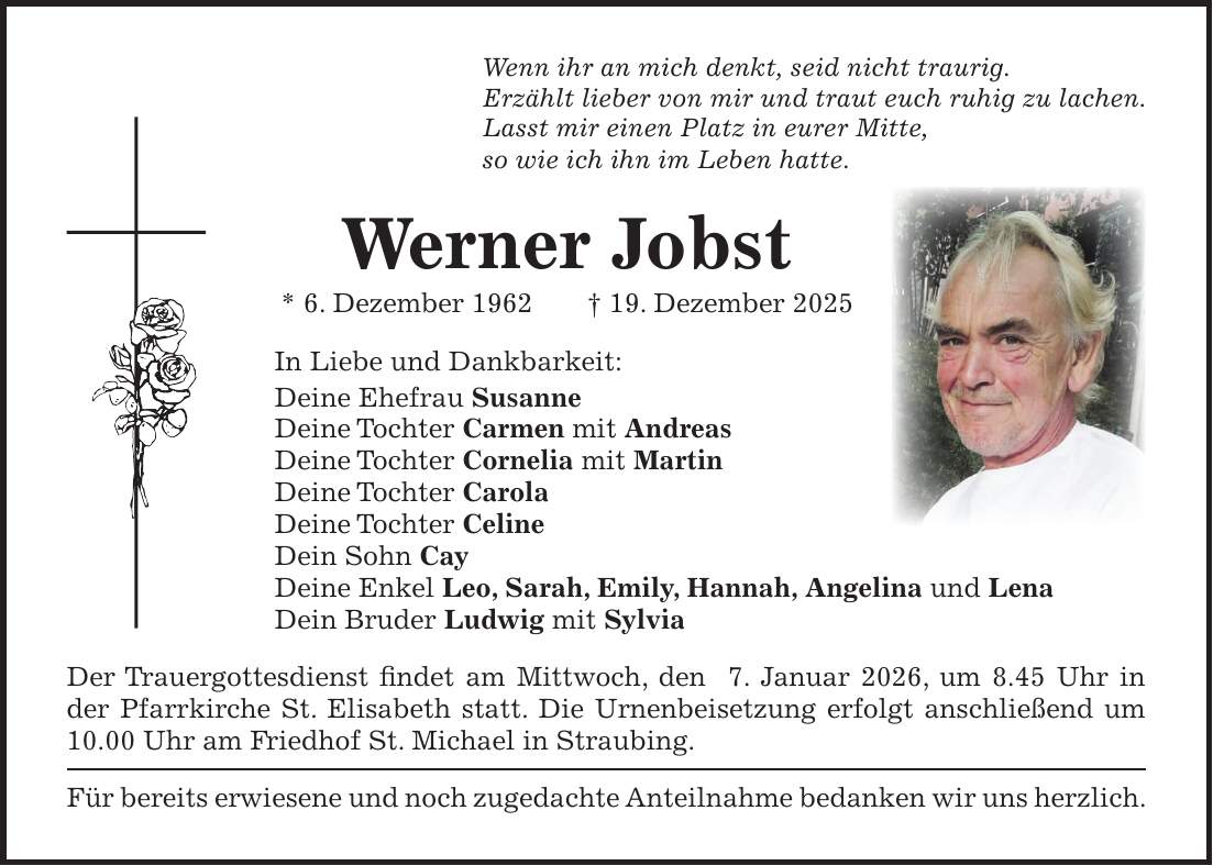 Wenn ihr an mich denkt, seid nicht traurig. Erzählt lieber von mir und traut euch ruhig zu lachen. Lasst mir einen Platz in eurer Mitte, so wie ich ihn im Leben hatte. Werner Jobst * 6. Dezember 1962 + 19. Dezember 2025 In Liebe und Dankbarkeit: Deine Ehefrau Susanne Deine Tochter Carmen mit Andreas Deine Tochter Cornelia mit Martin Deine Tochter Carola Deine Tochter Celine Dein Sohn Cay Deine Enkel Leo, Sarah, Emily, Hannah, Angelina und Lena Dein Bruder Ludwig mit Sylvia Der Trauergottesdienst findet am Mittwoch, den 7. Januar 2026, um 8.45 Uhr in der Pfarrkirche St. Elisabeth statt. Die Urnenbeisetzung erfolgt anschließend um 10.00 Uhr am Friedhof St. Michael in Straubing. Für bereits erwiesene und noch zugedachte Anteilnahme bedanken wir uns herzlich.