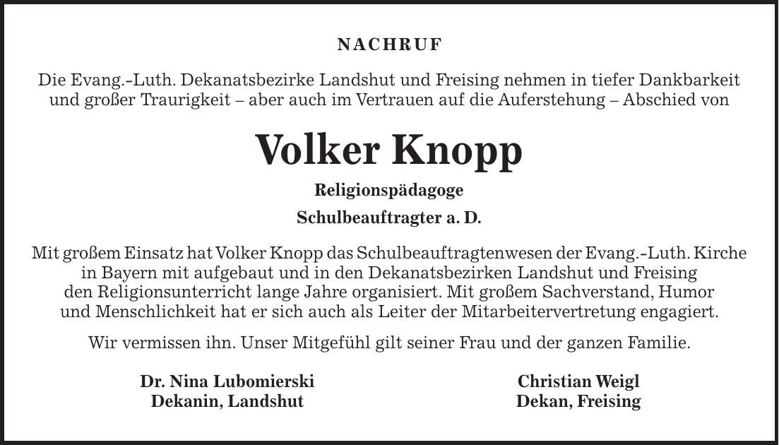 Nachruf Die Evang.-Luth. Dekanatsbezirke Landshut und Freising nehmen in tiefer Dankbarkeit und großer Traurigkeit - aber auch im Vertrauen auf die Auferstehung - Abschied von Volker Knopp Religionspädagoge Schulbeauftragter a. D. Mit großem Einsatz hat Volker Knopp das Schulbeauftragtenwesen der Evang.-Luth. Kirche in Bayern mit aufgebaut und in den Dekanatsbezirken Landshut und Freising den Religionsunterricht lange Jahre organisiert. Mit großem Sachverstand, Humor und Menschlichkeit hat er sich auch als Leiter der Mitarbeitervertretung engagiert. Wir vermissen ihn. Unser Mitgefühl gilt seiner Frau und der ganzen Familie. Dr. Nina Lubomierski Christian Weigl Dekanin, Landshut Dekan, Freising