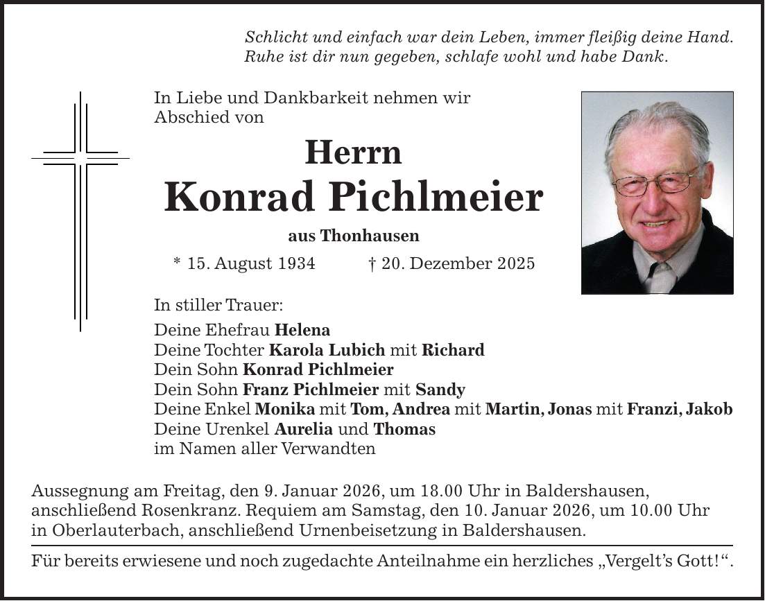 Schlicht und einfach war dein Leben, immer fleißig deine Hand. Ruhe ist dir nun gegeben, schlafe wohl und habe Dank. In Liebe und Dankbarkeit nehmen wir Abschied von Herrn Konrad Pichlmeier aus Thonhausen * 15. August 1934 + 20. Dezember 2025 In stiller Trauer: Deine Ehefrau Helena Deine Tochter Karola Lubich mit Richard Dein Sohn Konrad Pichlmeier Dein Sohn Franz Pichlmeier mit Sandy Deine Enkel Monika mit Tom, Andrea mit Martin, Jonas mit Franzi, Jakob Deine Urenkel Aurelia und Thomas im Namen aller Verwandten Aussegnung am Freitag, den 9. Januar 2026, um 18.00 Uhr in Baldershausen, anschließend Rosenkranz. Requiem am Samstag, den 10. Januar 2026, um 10.00 Uhr in Oberlauterbach, anschließend Urnenbeisetzung in Baldershausen. Für bereits erwiesene und noch zugedachte Anteilnahme ein herzliches 'Vergelt's Gott!'.