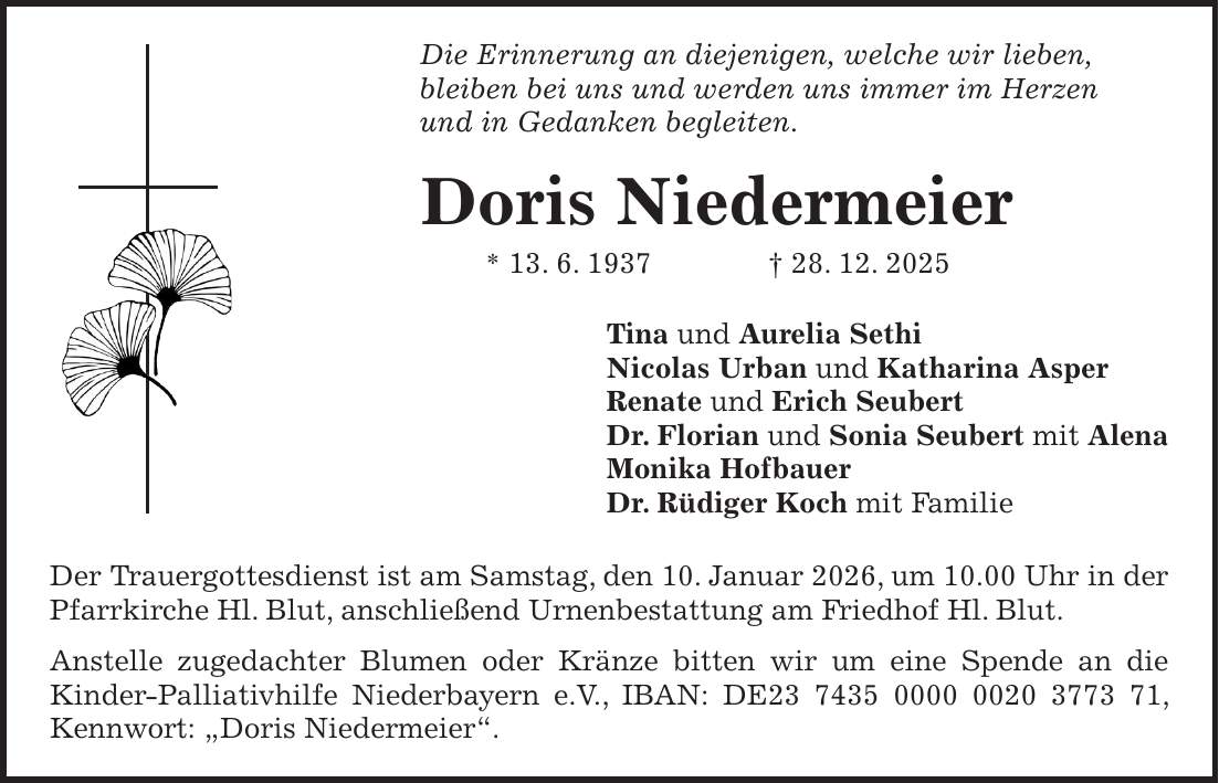 Die Erinnerung an diejenigen, welche wir lieben, bleiben bei uns und werden uns immer im Herzen und in Gedanken begleiten. Doris Niedermeier * 13. 6. 1937 + 28. 12. 2025 Tina und Aurelia Sethi Nicolas Urban und Katharina Asper Renate und Erich Seubert Dr. Florian und Sonia Seubert mit Alena Monika Hofbauer Dr. Rüdiger Koch mit Familie Der Trauergottesdienst ist am Samstag, den 10. Januar 2026, um 10.00 Uhr in der Pfarrkirche Hl. Blut, anschließend Urnenbestattung am Friedhof Hl. Blut. Anstelle zugedachter Blumen oder Kränze bitten wir um eine Spende an die Kinder-Palliativhilfe Niederbayern e.V., IBAN: DE***, Kennwort: 'Doris Niedermeier'.