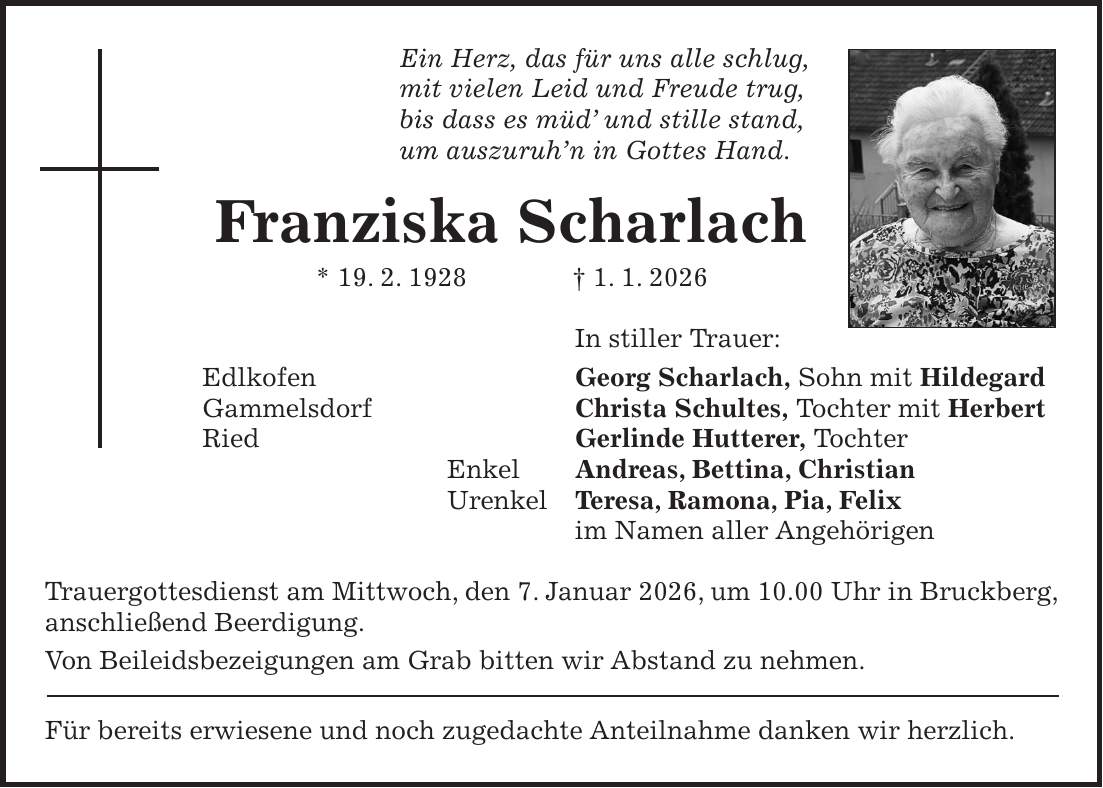 Ein Herz, das für uns alle schlug, mit vielen Leid und Freude trug, bis dass es müd' und stille stand, um auszuruh'n in Gottes Hand. Franziska Scharlach * 19. 2. 1928 + 1. 1. 2026 In stiller Trauer: Edlkofen Georg Scharlach, Sohn mit Hildegard Gammelsdorf Christa Schultes, Tochter mit Herbert Ried Gerlinde Hutterer, Tochter Enkel Andreas, Bettina, Christian Urenkel Teresa, Ramona, Pia, Felix im Namen aller Angehörigen Trauergottesdienst am Mittwoch, den 7. Januar 2026, um 10.00 Uhr in Bruckberg, anschließend Beerdigung. Von Beileidsbezeigungen am Grab bitten wir Abstand zu nehmen. Für bereits erwiesene und noch zugedachte Anteilnahme danken wir herzlich.