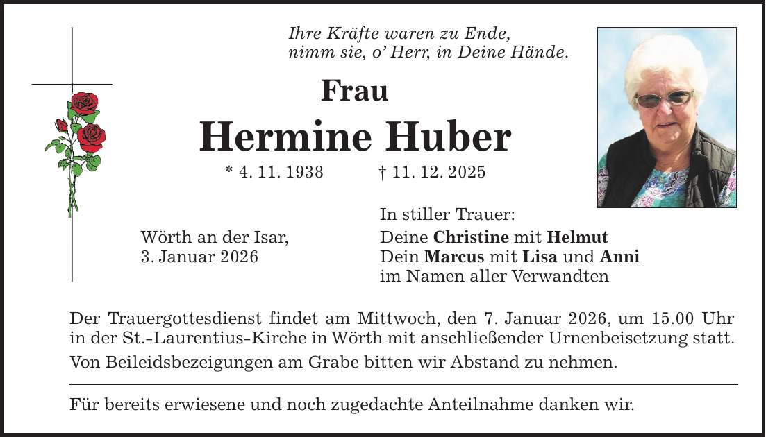 Ihre Kräfte waren zu Ende, nimm sie, o' Herr, in Deine Hände. Frau Hermine Huber * 4. 11. 1938 + 11. 12. 2025 In stiller Trauer: Wörth an der Isar, Deine Christine mit Helmut 3. Januar 2026 Dein Marcus mit Lisa und Anni im Namen aller Verwandten Der Trauergottesdienst findet am Mittwoch, den 7. Januar 2026, um 15.00 Uhr in der St.-Laurentius-Kirche in Wörth mit anschließender Urnenbeisetzung statt. Von Beileidsbezeigungen am Grabe bitten wir Abstand zu nehmen. Für bereits erwiesene und noch zugedachte Anteilnahme danken wir.