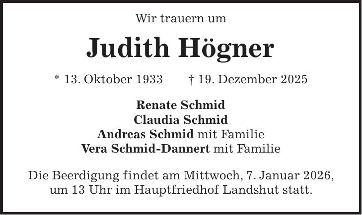  Wir trauern um Judith Högner * 13. Oktober 1933 + 19. Dezember 2025 Renate Schmid Claudia Schmid Andreas Schmid mit Familie Vera Schmid-Dannert mit Familie Die Beerdigung findet am Mittwoch, 7. Januar 2026, um 13 Uhr im Hauptfriedhof Landshut statt.