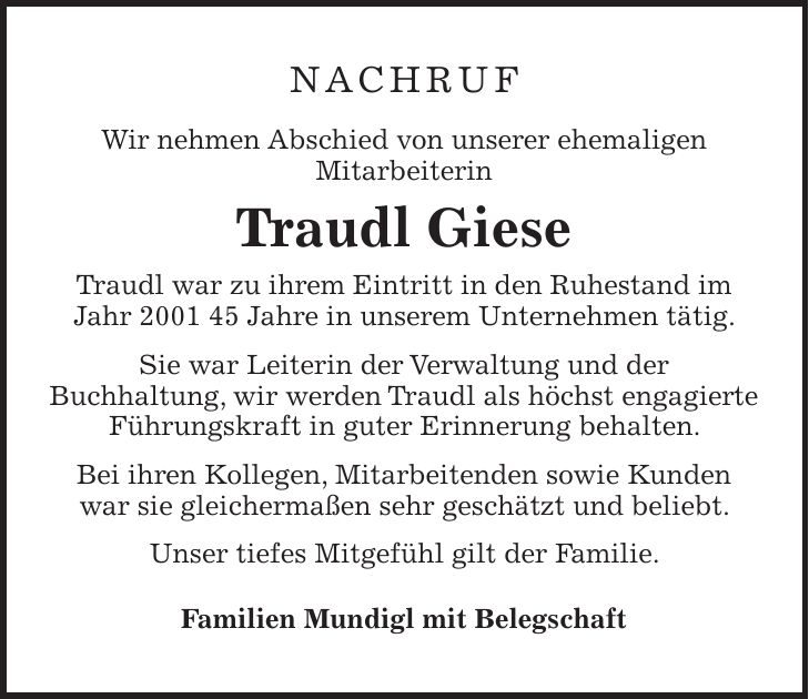 NACHRUF Wir nehmen Abschied von unserer ehemaligen Mitarbeiterin Traudl Giese Traudl war zu ihrem Eintritt in den Ruhestand im Jahr *** Jahre in unserem Unternehmen tätig. Sie war Leiterin der Verwaltung und der Buchhaltung, wir werden Traudl als höchst engagierte Führungskraft in guter Erinnerung behalten. Bei ihren Kollegen, Mitarbeitenden sowie Kunden war sie gleichermaßen sehr geschätzt und beliebt. Unser tiefes Mitgefühl gilt der Familie. Familien Mundigl mit Belegschaft