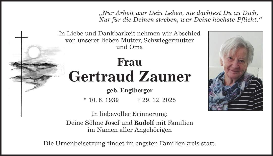 'Nur Arbeit war Dein Leben, nie dachtest Du an Dich. Nur für die Deinen streben, war Deine höchste Pflicht.' In Liebe und Dankbarkeit nehmen wir Abschied von unserer lieben Mutter, Schwiegermutter und Oma Frau Gertraud Zauner geb. Englberger * 10. 6. 1939 + 29. 12. 2025 In liebevoller Erinnerung: Deine Söhne Josef und Rudolf mit Familien im Namen aller Angehörigen Die Urnenbeisetzung findet im engsten Familienkreis statt.
