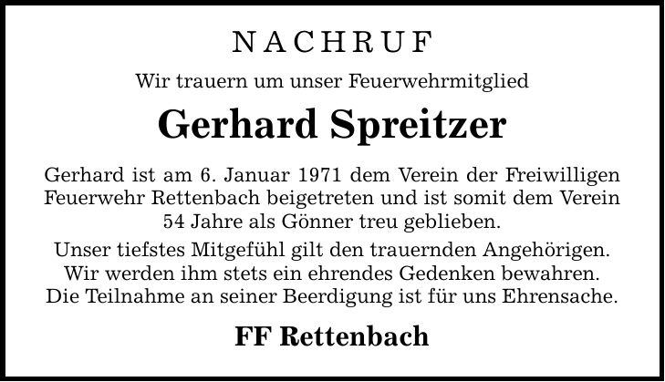 nachrufWir trauern um unser FeuerwehrmitgliedGerhard SpreitzerGerhard ist am 6. Januar 1971 dem Verein der Freiwilligen Feuerwehr Rettenbach beigetreten und ist somit dem Verein 54 Jahre als Gönner treu geblieben.Unser tiefstes Mitgefühl gilt den trauernden Angehörigen.Wir werden ihm stets ein ehrendes Gedenken bewahren.Die Teilnahme an seiner Beerdigung ist für uns Ehrensache.FF Rettenbach