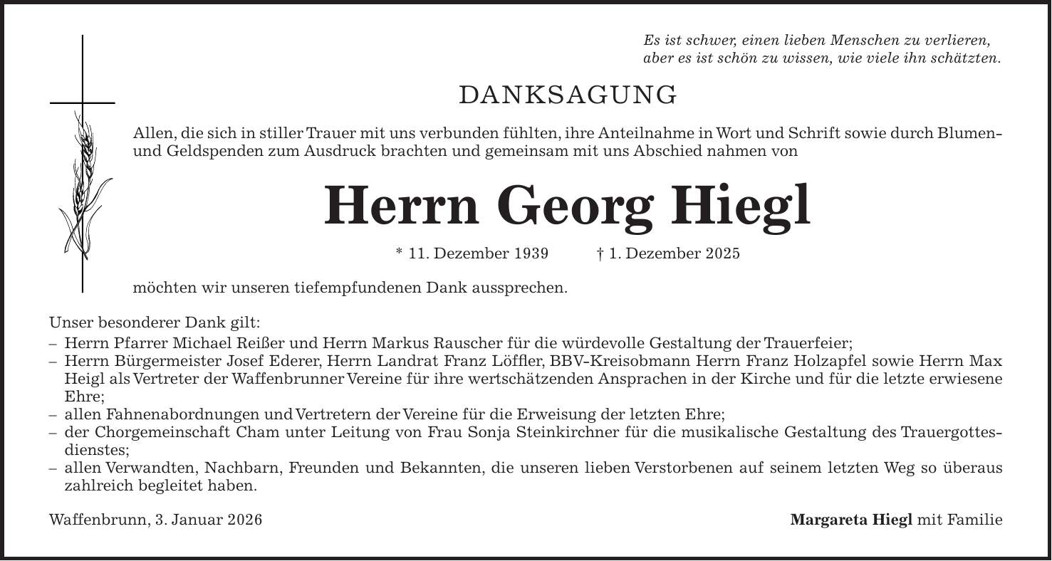Es ist schwer, einen lieben Menschen zu verlieren, aber es ist schön zu wissen, wie viele ihn schätzten. DANKSAGUNG Allen, die sich in stiller Trauer mit uns verbunden fühlten, ihre Anteilnahme in Wort und Schrift sowie durch Blumen- und Geldspenden zum Ausdruck brachten und gemeinsam mit uns Abschied nahmen von Herrn Georg Hiegl * 11. Dezember 1939 + 1. Dezember 2025 möchten wir unseren tiefempfundenen Dank aussprechen. Unser besonderer Dank gilt: - Herrn Pfarrer Michael Reißer und Herrn Markus Rauscher für die würdevolle Gestaltung der Trauerfeier; - Herrn Bürgermeister Josef Ederer, Herrn Landrat Franz Löffler, BBV-Kreisobmann Herrn Franz Holzapfel sowie Herrn Max Heigl als Vertreter der Waffenbrunner Vereine für ihre wertschätzenden Ansprachen in der Kirche und für die letzte erwiesene Ehre; - allen Fahnenabordnungen und Vertretern der Vereine für die Erweisung der letzten Ehre; - der Chorgemeinschaft Cham unter Leitung von Frau Sonja Steinkirchner für die musikalische Gestaltung des Trauergottesdienstes; - allen Verwandten, Nachbarn, Freunden und Bekannten, die unseren lieben Verstorbenen auf seinem letzten Weg so überaus zahlreich begleitet haben. Waffenbrunn, 3. Januar 2026Margareta Hiegl mit Familie 