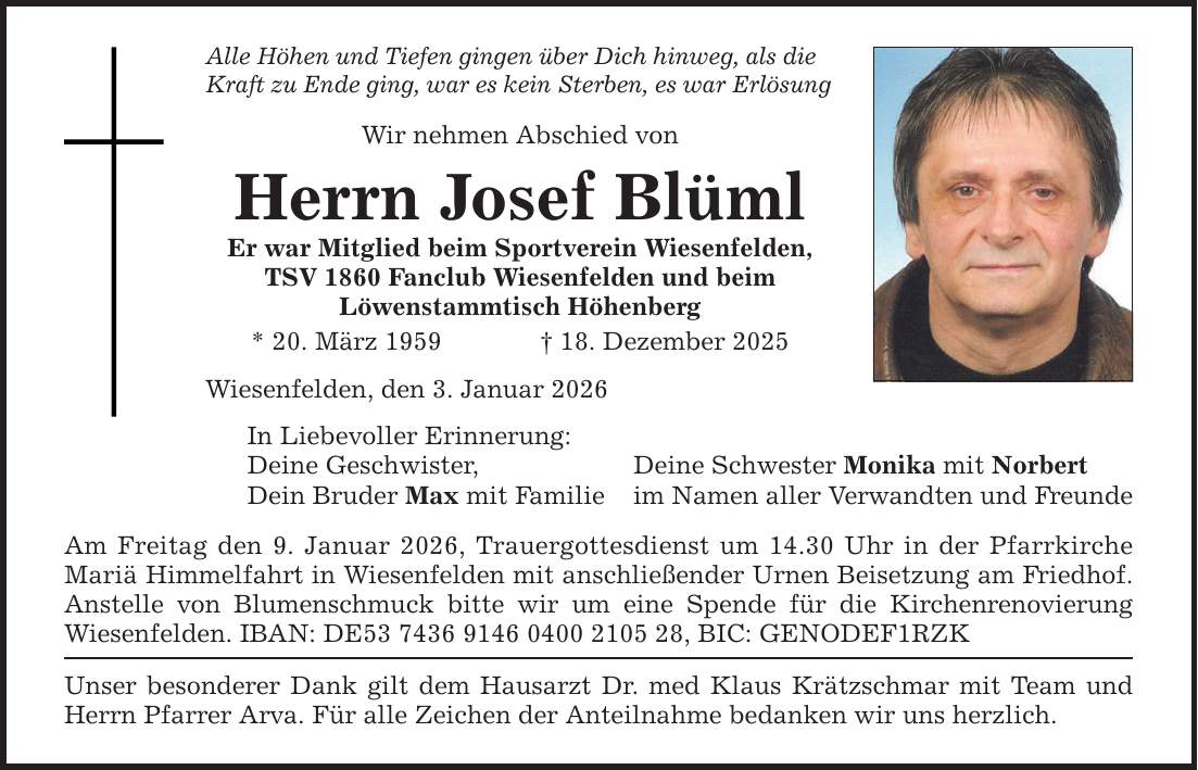 Alle Höhen und Tiefen gingen über Dich hinweg, als die Kraft zu Ende ging, war es kein Sterben, es war Erlösung Wir nehmen Abschied von Herrn Josef Blüml Er war Mitglied beim Sportverein Wiesenfelden, TSV 1860 Fanclub Wiesenfelden und beim Löwenstammtisch Höhenberg * 20. März 1959 _ 18. Dezember 2025 Wiesenfelden, den 3. Januar 2026 In Liebevoller Erinnerung: Deine Geschwister, Dein Bruder Max mit Familie Am Freitag den 9. Januar 2026, Trauergottesdienst um 14.30 Uhr in der Pfarrkirche Mariä Himmelfahrt in Wiesenfelden mit anschließender Urnen Beisetzung am Friedhof. Anstelle von Blumenschmuck bitte wir um eine Spende für die Kirchenrenovierung Wiesenfelden. IBAN: DE***, BIC: GENODEF1RZK Unser besonderer Dank gilt dem Hausarzt Dr. med Klaus Krätzschmar mit Team und Herrn Pfarrer Arva. Für alle Zeichen der Anteilnahme bedanken wir uns herzlich. Deine Schwester Monika mit Norbert im Namen aller Verwandten und Freunde