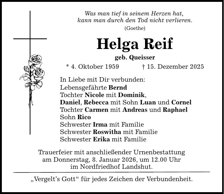 Was man tief in seinem Herzen hat, kann man durch den Tod nicht verlieren. (Goethe) Helga Reif geb. Queisser * 4. Oktober 1959 _ 15. Dezember 2025 In Liebe mit Dir verbunden: Lebensgefährte Bernd Tochter Nicole mit Dominik, Daniel, Rebecca mit Sohn Luan und Cornel Tochter Carmen mit Andreas und Raphael Sohn Rico Schwester Irma mit Familie Schwester Roswitha mit Familie Schwester Erika mit Familie Trauerfeier mit anschließender Urnenbestattung am Donnerstag, 8. Januar 2026, um 12.00 Uhr im Nordfriedhof Landshut. 