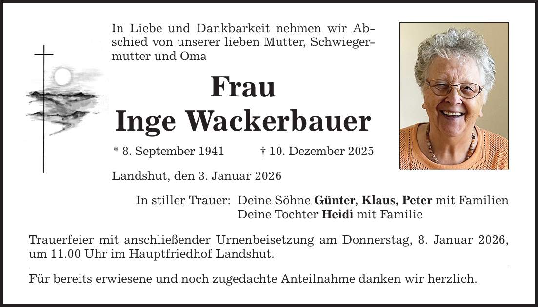 In Liebe und Dankbarkeit nehmen wir Abschied von unserer lieben Mutter, Schwiegermutter und Oma Frau Inge Wackerbauer * 8. September 1941 _ 10. Dezember 2025 Landshut, den 3. Januar 2026 In stiller Trauer: Deine Söhne Günter, Klaus, Peter mit Familien Deine Tochter Heidi mit Familie Trauerfeier mit anschließender Urnenbeisetzung am Donnerstag, 8. Januar 2026, um 11.00 Uhr im Hauptfriedhof Landshut. Für bereits erwiesene und noch zugedachte Anteilnahme danken wir herzlich.