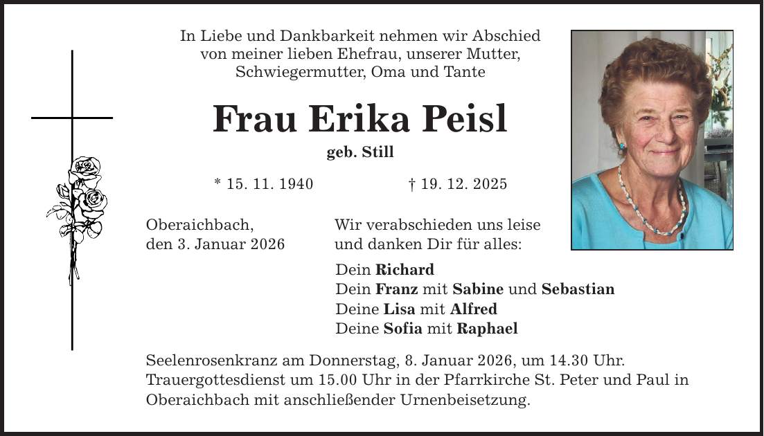 In Liebe und Dankbarkeit nehmen wir Abschied von meiner lieben Ehefrau, unserer Mutter, Schwiegermutter, Oma und Tante Frau Erika Peisl geb. Still * 15. 11. 1940 _ 19. 12. 2025 Oberaichbach, den 3. Januar 2026 Wir verabschieden uns leise und danken Dir für alles: Dein Richard Dein Franz mit Sabine und Sebastian Deine Lisa mit Alfred Deine Sofia mit Raphael Seelenrosenkranz am Donnerstag, 8. Januar 2026, um 14.30 Uhr. Trauergottesdienst um 15.00 Uhr in der Pfarrkirche St. Peter und Paul in Oberaichbach mit anschließender Urnenbeisetzung.