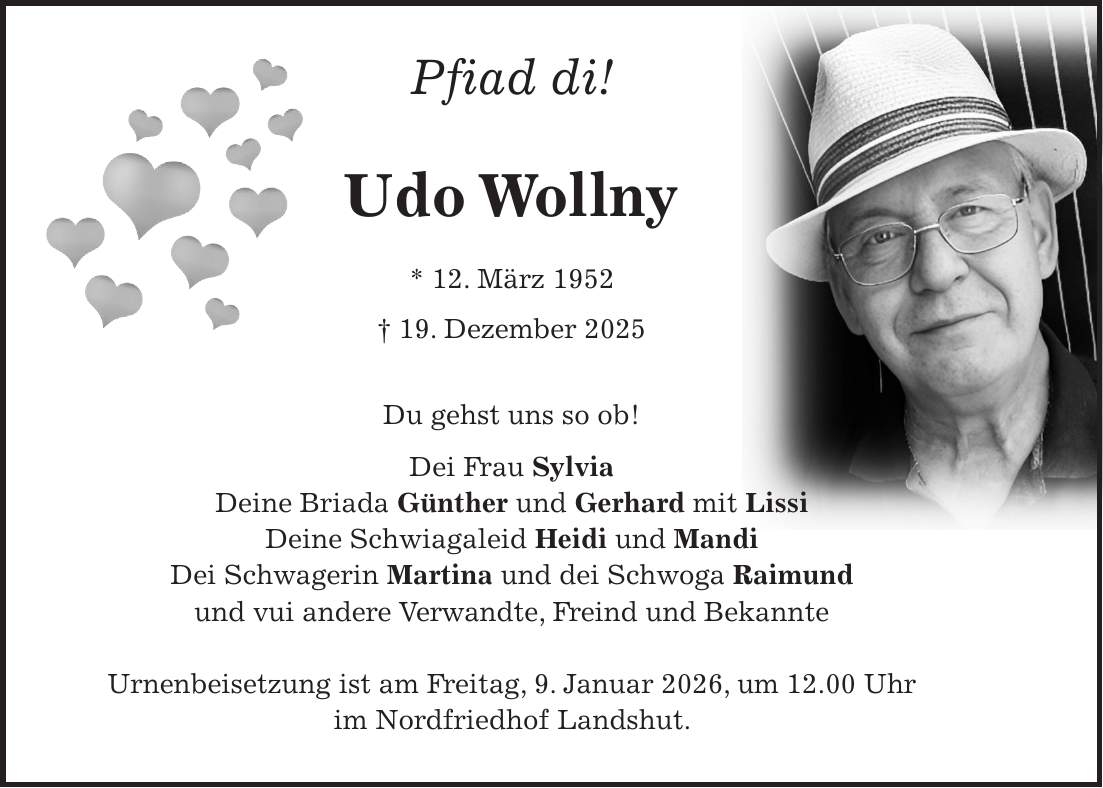 Pfiad di! Udo Wollny * 12. März 1952 + 19. Dezember 2025 Du gehst uns so ob! Dei Frau Sylvia Deine Briada Günther und Gerhard mit Lissi Deine Schwiagaleid Heidi und Mandi Dei Schwagerin Martina und dei Schwoga Raimund und vui andere Verwandte, Freind und Bekannte Urnenbeisetzung ist am Freitag, 9. Januar 2026, um 12.00 Uhr im Nordfriedhof Landshut.