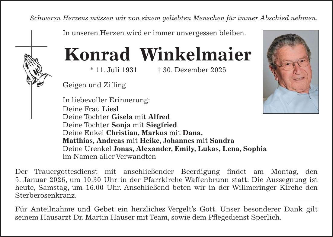 Schweren Herzens müssen wir von einem geliebten Menschen für immer Abschied nehmen. In unseren Herzen wird er immer unvergessen bleiben. Konrad Winkelmaier * 11. Juli 1931 + 30. Dezember 2025 Geigen und Zifling In liebevoller Erinnerung: Deine Frau Liesl Deine Tochter Gisela mit Alfred Deine Tochter Sonja mit Siegfried Deine Enkel Christian, Markus mit Dana, Matthias, Andreas mit Heike, Johannes mit Sandra Deine Urenkel Jonas, Alexander, Emily, Lukas, Lena, Sophia im Namen aller Verwandten Der Trauergottesdienst mit anschließender Beerdigung findet am Montag, den 5. Januar 2026, um 10.30 Uhr in der Pfarrkirche Waffenbrunn statt. Die Aussegnung ist heute, Samstag, um 16.00 Uhr. Anschließend beten wir in der Willmeringer Kirche den Sterberosenkranz. Für Anteilnahme und Gebet ein herzliches Vergelt's Gott. Unser besonderer Dank gilt seinem Hausarzt Dr. Martin Hauser mit Team, sowie dem Pflegedienst Sperlich. 