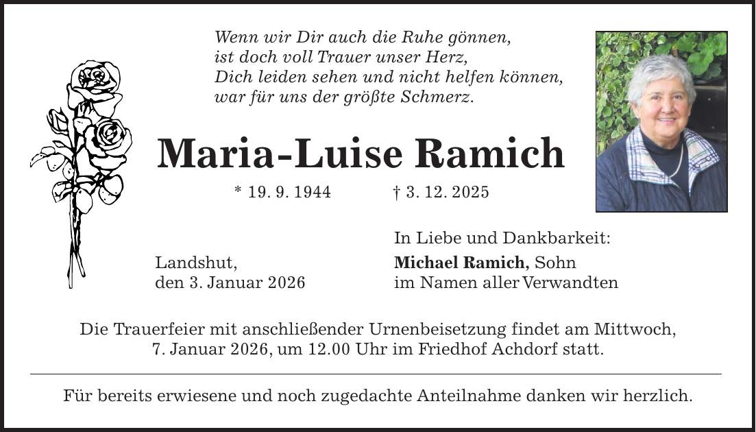 Wenn wir Dir auch die Ruhe gönnen, ist doch voll Trauer unser Herz, Dich leiden sehen und nicht helfen können, war für uns der größte Schmerz. Maria-Luise Ramich * 19. 9. 1944 + 3. 12. 2025 In Liebe und Dankbarkeit: Landshut, Michael Ramich, Sohn den 3. Januar 2026 im Namen aller Verwandten Die Trauerfeier mit anschließender Urnenbeisetzung findet am Mittwoch, 7. Januar 2026, um 12.00 Uhr im Friedhof Achdorf statt. Für bereits erwiesene und noch zugedachte Anteilnahme danken wir herzlich.