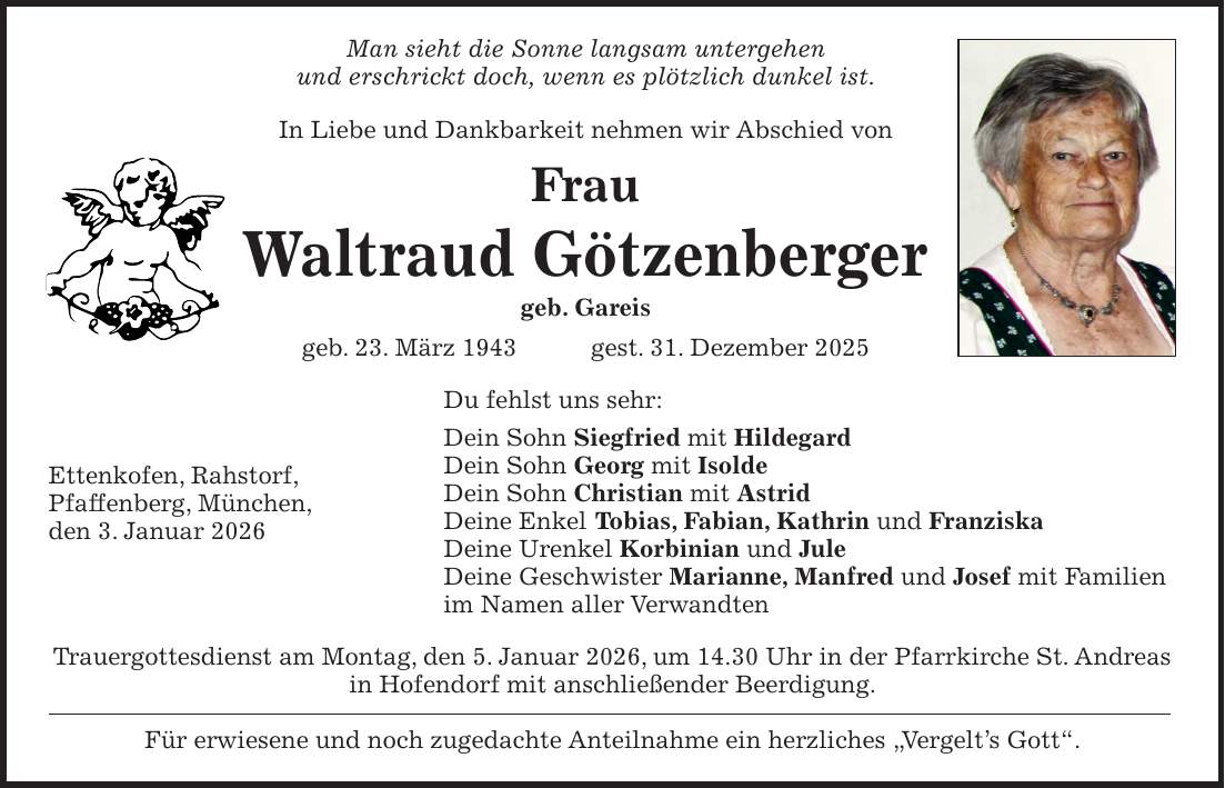 Man sieht die Sonne langsam untergehen und erschrickt doch, wenn es plötzlich dunkel ist. In Liebe und Dankbarkeit nehmen wir Abschied von Frau Waltraud Götzenberger geb. Gareis geb. 23. März 1943 gest. 31. Dezember 2025 Du fehlst uns sehr: Dein Sohn Siegfried mit Hildegard Dein Sohn Georg mit Isolde Dein Sohn Christian mit Astrid Deine Enkel Tobias, Fabian, Kathrin und Franziska Deine Urenkel Korbinian und Jule Deine Geschwister Marianne, Manfred und Josef mit Familien im Namen aller Verwandten Trauergottesdienst am Montag, den 5. Januar 2026, um 14.30 Uhr in der Pfarrkirche St. Andreas in Hofendorf mit anschließender Beerdigung. Für erwiesene und noch zugedachte Anteilnahme ein herzliches 'Vergelt's Gott'.Ettenkofen, Rahstorf, Pfaffenberg, München, den 3. Januar 2026