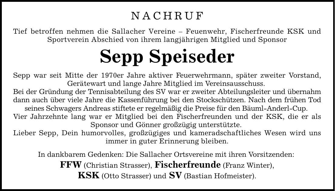 NACHRUF Tief betroffen nehmen die Sallacher Vereine - Feuenwehr, Fischerfreunde KSK und Sportverein Abschied von ihrem langjährigen Mitglied und Sponsor Sepp Speiseder Sepp war seit Mitte der 1970er Jahre aktiver Feuerwehrmann, später zweiter Vorstand, Gerätewart und lange Jahre Mitglied im Vereinsausschuss. Bei der Gründung der Tennisabteilung des SV war er zweiter Abteilungsleiter und übernahm dann auch über viele Jahre die Kassenführung bei den Stockschützen. Nach dem frühen Tod seines Schwagers Andreas stiftete er regelmäßig die Preise für den Bäuml-Anderl-Cup. Vier Jahrzehnte lang war er Mitglied bei den Fischerfreunden und der KSK, die er als Sponsor und Gönner großzügig unterstützte. Lieber Sepp, Dein humorvolles, großzügiges und kameradschaftliches Wesen wird uns immer in guter Erinnerung bleiben. In dankbarem Gedenken: Die Sallacher Ortsvereine mit ihren Vorsitzenden: FFW (Christian Strasser), Fischerfreunde (Franz Winter), KSK (Otto Strasser) und SV (Bastian Hofmeister).