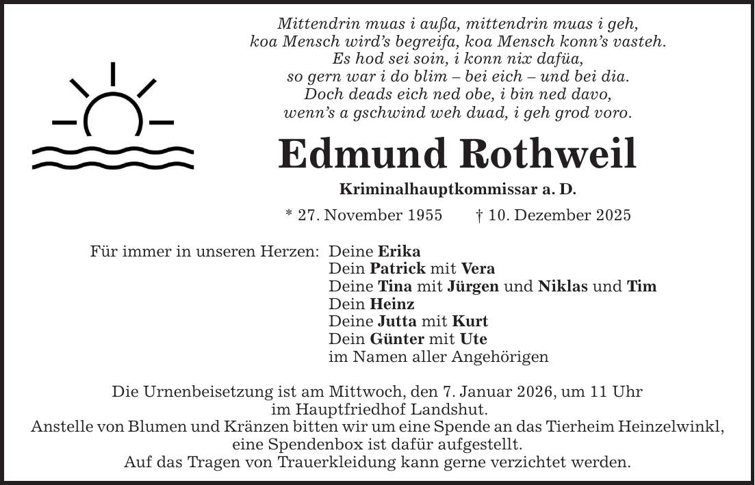 Mittendrin muas i außa, mittendrin muas i geh, koa Mensch wird's begreifa, koa Mensch konn's vasteh. Es hod sei soin, i konn nix dafüa, so gern war i do blim - bei eich - und bei dia. Doch deads eich ned obe, i bin ned davo, wenn's a gschwind weh duad, i geh grod voro. Edmund Rothweil Kriminalhauptkommissar a. D. * 27. November 1955 + 10. Dezember 2025 Für immer in unseren Herzen: Deine Erika Dein Patrick mit Vera Deine Tina mit Jürgen und Niklas und Tim Dein Heinz Deine Jutta mit Kurt Dein Günter mit Ute im Namen aller Angehörigen Die Urnenbeisetzung ist am Mittwoch, den 7. Januar 2026, um 11 Uhr im Hauptfriedhof Landshut. Anstelle von Blumen und Kränzen bitten wir um eine Spende an das Tierheim Heinzelwinkl, eine Spendenbox ist dafür aufgestellt. Auf das Tragen von Trauerkleidung kann gerne verzichtet werden.